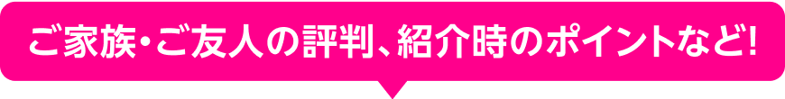 ご家族・ご友人の評判、紹介時のポイントなど!